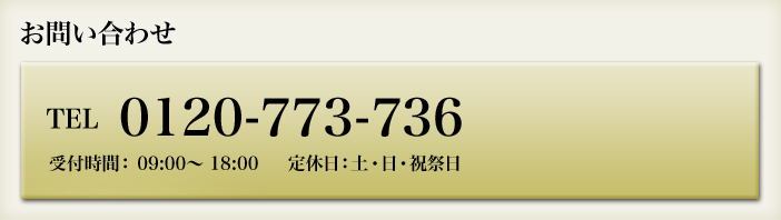 お問い合わせ tel:0120-773-736 受付時間： 09:00～ 18:00     定休日：土・日・祝祭日