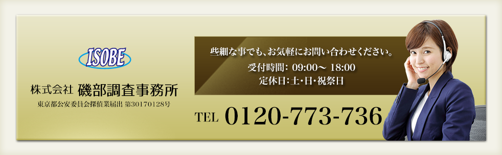 ISOBE 株式会社 磯部調査事務所 東京都公安委員会探偵業届出 第30170128号 些細な事でも、お気軽にお問い合わせください。受付時間： 09:00～ 18:00 定休日：土・日・祝祭日 TEL 0120-773-736