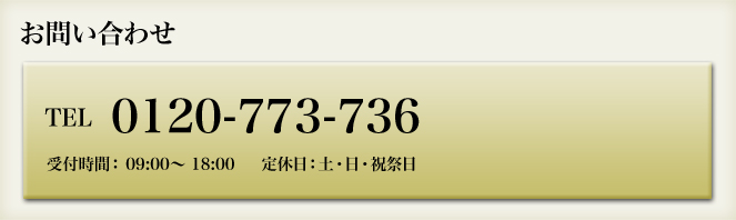 お問い合わせ tel:0120-773-736 受付時間： 09:00～ 18:00     定休日：土・日・祝祭日